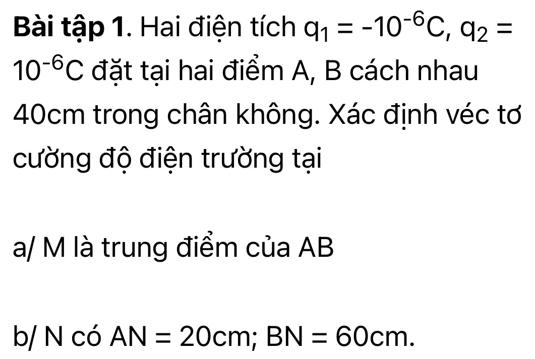 Bài tập 1. Hai điện tích q_1=-10^(-6)C, q_2=
10^(-6)C đặt tại hai điểm A, B cách nhau
40cm trong chân không. Xác định véc tơ 
cường độ điện trường tại
a/ M là trung điểm của AB

6 NcoAN=20cm; BN=60cm.