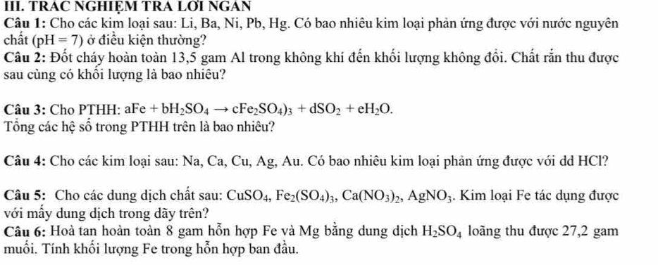 TRAC NGHIỆM TRA LƠI NGAN 
Câu 1: Cho các kim loại sau: Li, Ba, Ni, Pb, Hg. Có bao nhiêu kim loại phản ứng được với nước nguyên 
chất (pH=7) ở điều kiện thường? 
Câu 2: Đốt cháy hoàn toàn 13,5 gam Al trong không khí đến khối lượng không đổi. Chất rắn thu được 
sau cùng có khồi lượng là bao nhiêu? 
Câu 3: Cho PTHH: aFe+bH_2SO_4to cFe_2SO_4)_3+dSO_2+eH_2O. 
Tổng các hệ số trong PTHH trên là bao nhiêu? 
Câu 4: Cho các kim loại sau: Na, Ca, Cu, Ag, Au. Có bao nhiêu kim loại phản ứng được với dd HCl? 
Câu 5: Cho các dung dịch chất sau: CuSO_4, Fe_2(SO_4)_3, Ca(NO_3)_2, AgNO_3. Kim loại Fe tác dụng được 
với mấy dung dịch trong dãy trên? 
Câu 6: Hoà tan hoàn toàn 8 gam hỗn hợp Fe và Mg bằng dung dịch H_2SO_4 loàng thu được 27, 2 gam 
muối. Tính khối lượng Fe trong hỗn hợp ban đầu.