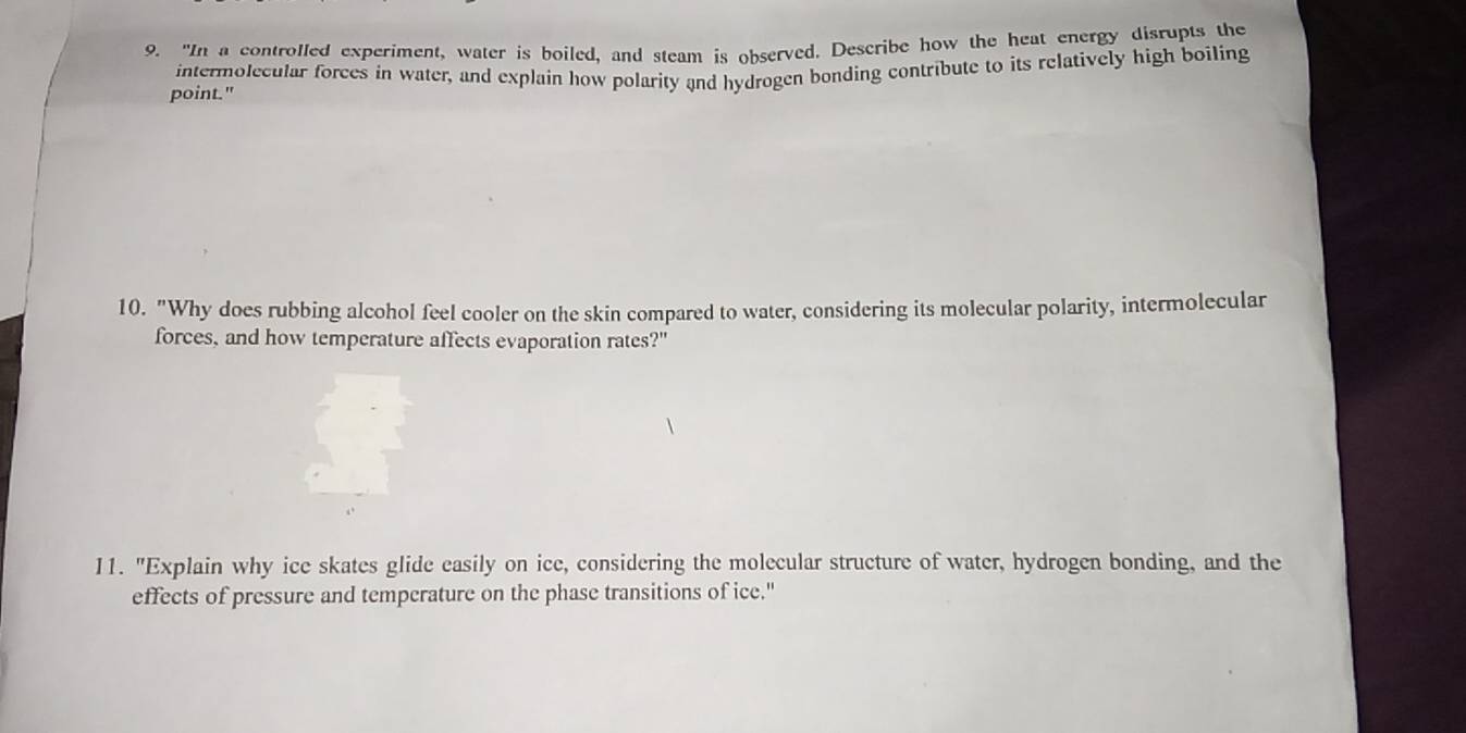 "In a controlled experiment, water is boiled, and steam is observed. Describe how the heat energy disrupts the 
intermolecular forces in water, and explain how polarity and hydrogen bonding contribute to its relatively high boiling 
point." 
10. "Why does rubbing alcohol feel cooler on the skin compared to water, considering its molecular polarity, intermolecular 
forces, and how temperature affects evaporation rates?" 
11. "Explain why ice skates glide easily on ice, considering the molecular structure of water, hydrogen bonding, and the 
effects of pressure and temperature on the phase transitions of ice."