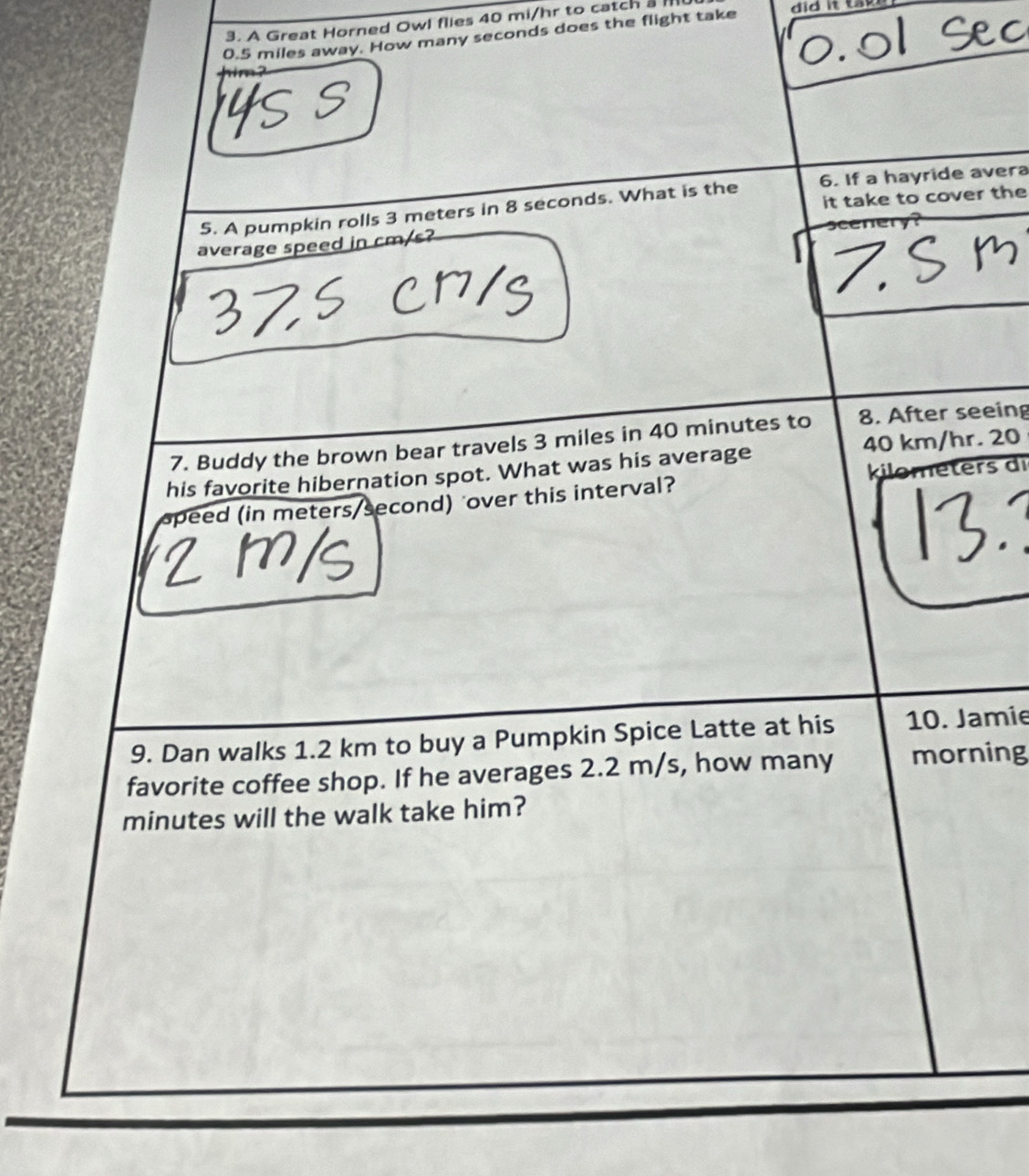 A Great Horned Owl flies 40 mi/hr to catch a
0.5 miles away. How many seconds does the flight take 
it take to cover the 
5. A pumpkin rolls 3 meters in 8 seconds. What is the 6. If a hayride avera 
average speed in cm/s? 
7. Buddy the brown bear travels 3 miles in 40 minutes to 8. After seeing 
his favorite hibernation spot. What was his average 40 km/hr. 20
ters di 
speed (in meters/second) over this interval? 
9. Dan walks 1.2 km to buy a Pumpkin Spice Latte at his 10. Jamie 
favorite coffee shop. If he averages 2.2 m/s, how many morning
minutes will the walk take him?