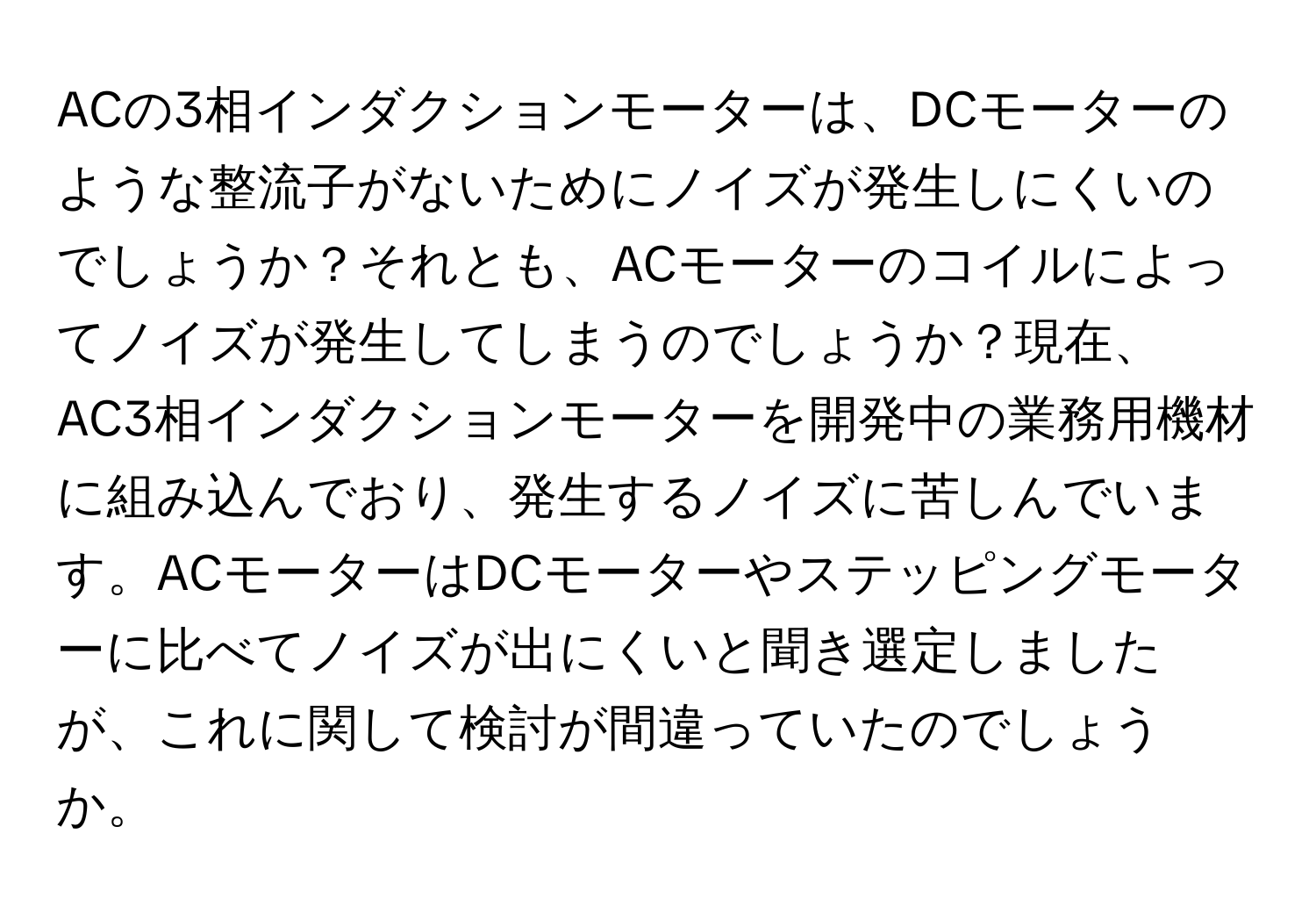 ACの3相インダクションモーターは、DCモーターのような整流子がないためにノイズが発生しにくいのでしょうか？それとも、ACモーターのコイルによってノイズが発生してしまうのでしょうか？現在、AC3相インダクションモーターを開発中の業務用機材に組み込んでおり、発生するノイズに苦しんでいます。ACモーターはDCモーターやステッピングモーターに比べてノイズが出にくいと聞き選定しましたが、これに関して検討が間違っていたのでしょうか。