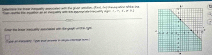 Setenmine the finear insquality aesociated with the given solution. (First, find the equation of the line.。 
Ther rwnte this equation as an insquality with the approprate inequality sign
a 
B 
Enter the linser inequality essucated with the graph on the right. 
ype an nequalily Type your anewer in slope-intercept form)