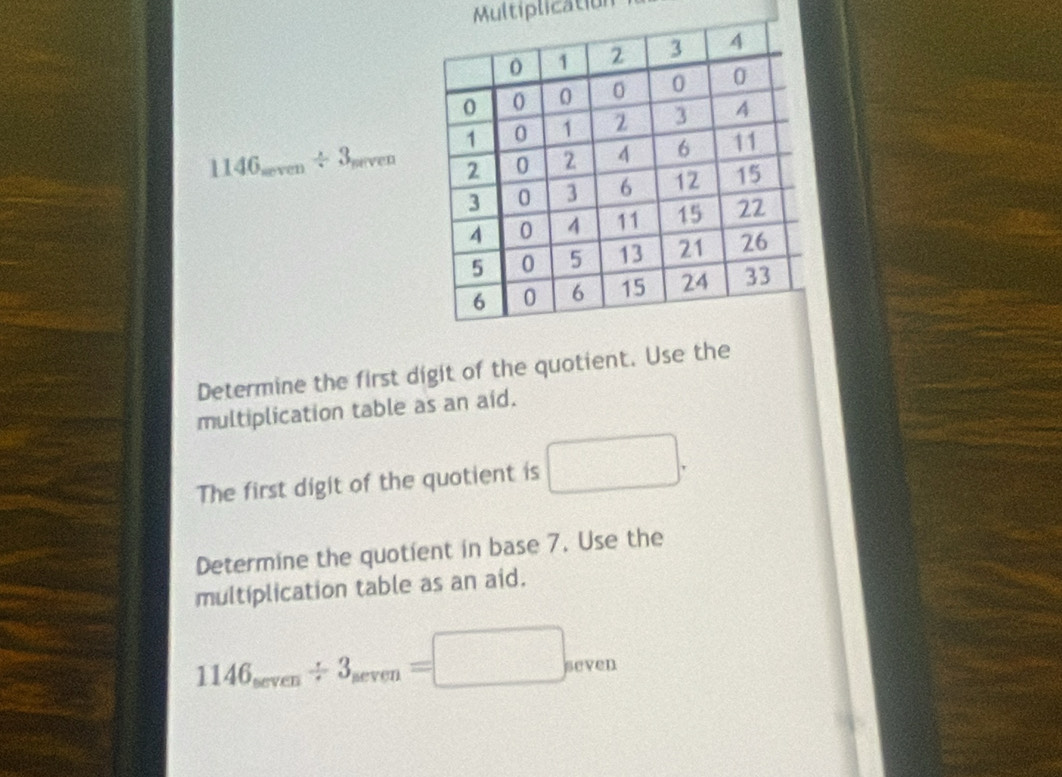 Multiplication
114( i_meven/ 3_meven
Determine the first digit of the quotient. Use the 
multiplication table as an aid. 
The first digit of the quotient is □. 
Determine the quotient in base 7. Use the 
multiplication table as an aid.
1146_sec ven/ 3_sec ven=□ _sec ven