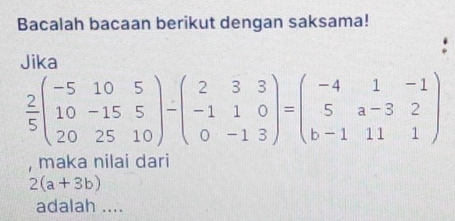 Bacalah bacaan berikut dengan saksama!
Jika
 2/5 beginpmatrix -5&10&5 10&-15&5 20&25&10endpmatrix -beginpmatrix 2&3&3 -1&1&0 0&-1&3endpmatrix =beginpmatrix -4&1&-1 5&a-3&2 b-1&11&1endpmatrix
, maka nilai dari
2(a+3b)
adalah ....