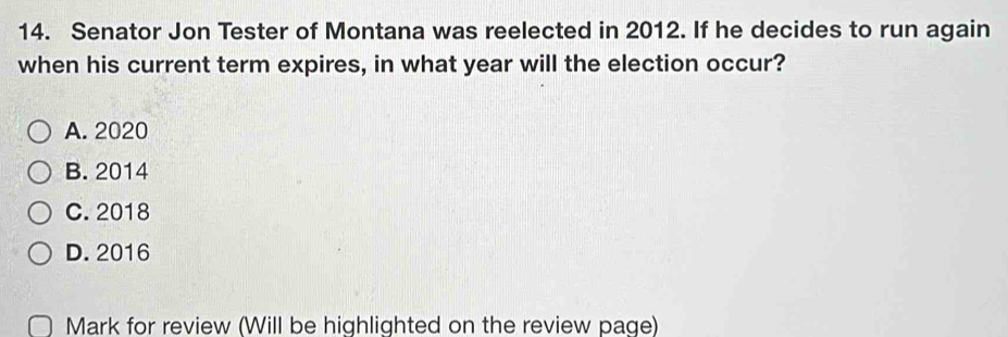 Senator Jon Tester of Montana was reelected in 2012. If he decides to run again
when his current term expires, in what year will the election occur?
A. 2020
B. 2014
C. 2018
D. 2016
Mark for review (Will be highlighted on the review page)