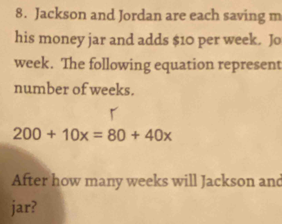 Jackson and Jordan are each saving m 
his money jar and adds $10 per week. Jo
week. The following equation represent 
number of weeks.
200+10x=80+40x
After how many weeks will Jackson and 
jar?