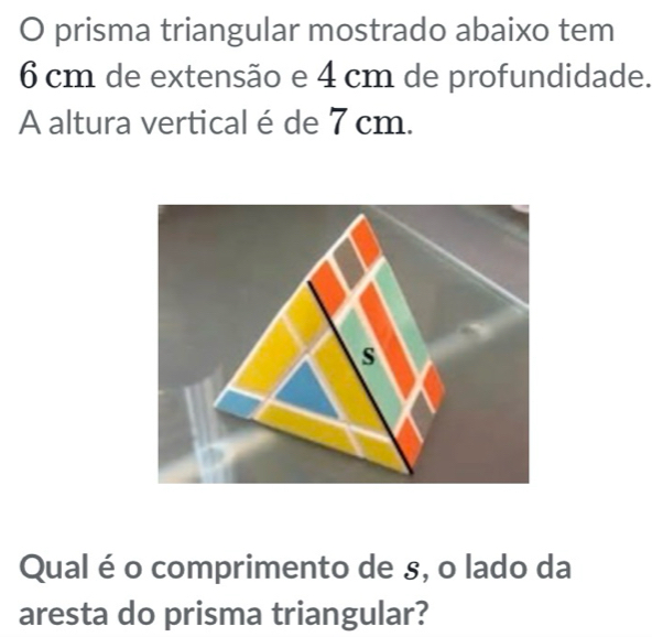 prisma triangular mostrado abaixo tem
6 cm de extensão e 4 cm de profundidade. 
A altura vertical é de 7 cm. 
Qual é o comprimento de s, o lado da 
aresta do prisma triangular?