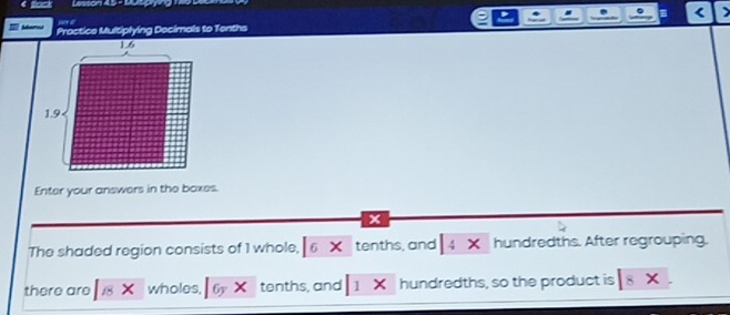 < 
at 
Practice Multiplying Docimals to Tenths 
Enter your answers in the baxes. 
x 
The shaded region consists of  1 whole, 6 × tenths, and 4 × hundredths. After regrouping. 
there are 18 wholes, n tenths, and 1 × hundredths, so the product is 8 ×