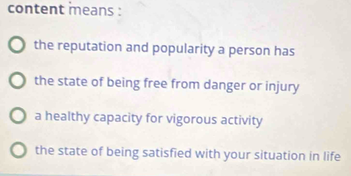 content means :
the reputation and popularity a person has
the state of being free from danger or injury
a healthy capacity for vigorous activity
the state of being satisfied with your situation in life