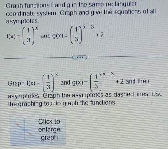 Graph functions f and g in the same rectangular 
coordinate system. Graph and give the equations of all 
asymptotes
f(x)=( 1/3 )^x and g(x)=( 1/3 )^x-3+2
Graph f(x)=( 1/3 )^x and g(x)=( 1/3 )^x-3+2 and their 
asymptotes Graph the asymptotes as dashed lines. Use 
the graphing tool to graph the functions 
Click to 
enlarge 
graph