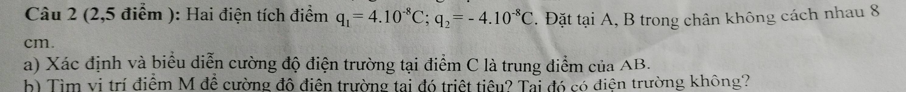 (2,5 điểm ): Hai điện tích điểm q_1=4.10^(-8)C; q_2=-4.10^(-8)C. Đặt tại A, B trong chân không cách nhau 8
cm. 
a) Xác định và biểu diễn cường độ điện trường tại điểm C là trung điểm của AB. 
b) Tìm vi trí điểm M để cường đô điên trường tai đó triệt tiêu? Tai đó có điện trường không?