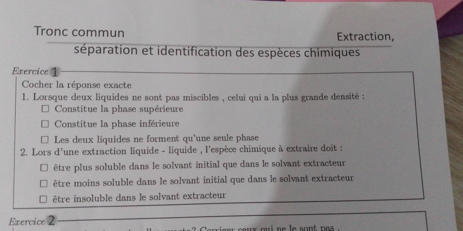 Tronc commun
Extraction,
séparation et identification des espèces chimiques
Exercice 1
Cocher la réponse exacte
1. Lorsque deux liquides ne sont pas miscibles , celui qui a la plus grande densité :
Constitue la phase supérieure
Constitue la phase inférieure
Les deux liquides ne forment qu'une seule phase
2. Lors d'une extraction liquide - liquide , l'espèce chimique à extraire doit :
être plus soluble dans le solvant initial que dans le solvant extracteur
être moins soluble dans le solvant initial que dans le solvant extracteur
être insoluble dans le solvant extracteur
Exercice 2
ux gui ne le sont pa '