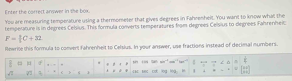 Enter the correct answer in the box. 
You are measuring temperature using a thermometer that gives degrees in Fahrenheit. You want to know what the 
temperature is in degrees Celsius. This formula converts temperatures from degrees Celsius to degrees Fahrenheit:
F= 9/5 C+32. 
Rewrite this formula to convert Fahrenheit to Celsius. In your answer, use fractions instead of decimal numbers.
 □ /□   () |0| □^(□) + = α β ε sin cos tan sin^(-1) cos^(-1)tan^(-1) overline □  ∠ ^ n sumlimits _0_0
π
sqrt(□ ) sqrt[□](□ ) □ _□  × < 2 A μ ρ φ csc sec cot log log _□  In 2 U beginarrayr □ □  □ □ endarray