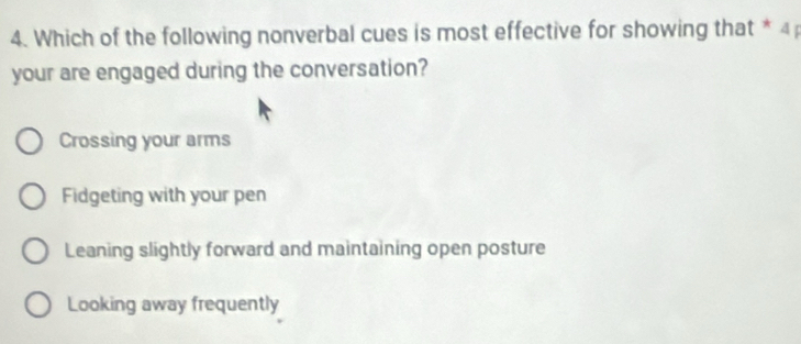 Which of the following nonverbal cues is most effective for showing that * 4
your are engaged during the conversation?
Crossing your arms
Fidgeting with your pen
Leaning slightly forward and maintaining open posture
Looking away frequently