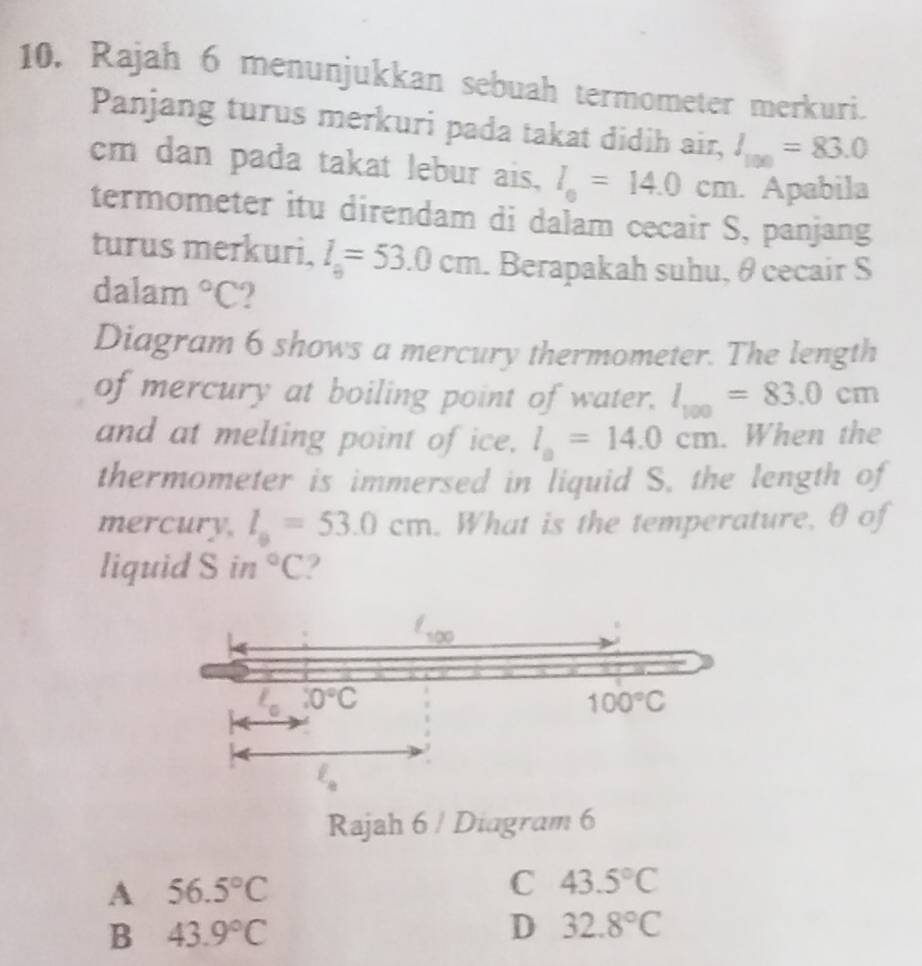 Rajah 6 menunjukkan sebuah termometer merkuri.
Panjang turus merkuri pada takat didih air, l_100=83.0
cm dan pada takat lebur ais, l_0=14.0cm. Apabila
termometer itu direndam di dalam cecair S, panjang
turus merkuri, l_9=53.0cm. Berapakah suhu, θ cecair S
dalam°C
Diagram 6 shows a mercury thermometer. The length
of mercury at boiling point of water, l_100=83.0cm
and at melting point of ice. l_a=14.0cm. When the
thermometer is immersed in liquid S. the length of
mercury. l_a=53.0cm. What is the temperature, θ of
liquid S in°C
Rajah 6 / Diagram 6
A 56.5°C
C 43.5°C
B 43.9°C
D 32.8°C