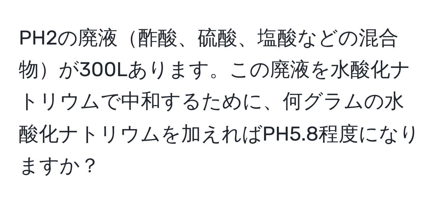 PH2の廃液酢酸、硫酸、塩酸などの混合物が300Lあります。この廃液を水酸化ナトリウムで中和するために、何グラムの水酸化ナトリウムを加えればPH5.8程度になりますか？