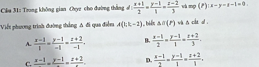 Trong không gian Oxyz cho đường thẳng d :  (x+1)/2 = (y-1)/1 = (z-2)/3  và mp (P) : x-y-z-1=0. 
Viết phương trình đường thẳng △ di qua điểm A(1;1;-2) , biết △ //(P) và △ citd.
A.  (x-1)/1 = (y-1)/-1 = (z+2)/-1 .
B.  (x-1)/2 = (y-1)/1 = (z+2)/3 .
C. frac x-1=frac y-1=frac z+2.
D.  (x-1)/2 = (y-1)/1 = (z+2)/1 .