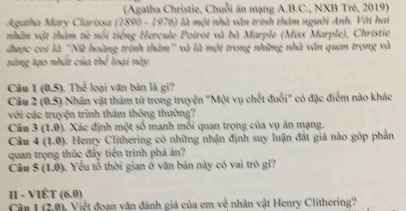 (Agatha Christie, Chuỗi án mạng A.B.C., NXB Trẻ, 2019) 
Agatha Mary Clarissa (1890 - 1976) là một nhà văn trình thám người Anh. Với hai 
nhân vật thâm từ nổi tiếng Hercule Poirot và bà Marple (Miss Marple), Christie 
được coi là ''Nữ hoàng trình thám' và là một trong những nhà văn quan trọng và 
sáng tạo nhất của thể loại này. 
Câu 1 (0.5). Thể loại văn bản là gì? 
Câu 2 (0.5) Nhân vật thám tử trong truyện ''Một vụ chết đuổi'' có đặc điểm nào khác 
với các truyện trinh thám thộng thường? 
Câu 3(1,0) 4. Xác định một số manh mỗi quan trọng của vụ án mạng. 
Câu 4(1,0) 4. Henry Clithering có những nhận định suy luận đắt giá nào góp phần 
quan trọng thúc đây tiến trình phá án? 
Câu 5(1.0) Yểu tổ thời gian ở văn bản này có vai trò gì? 
II - VIÊT (6,0)
Cần 1(2,0) * Việt đoạn văn đánh giá của em về nhân vật Henry Clithering?