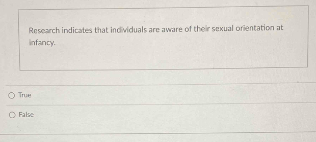 Research indicates that individuals are aware of their sexual orientation at
infancy.
True
False