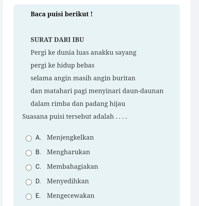 Baca puisi berikut !
SURAT DARI IBU
Pergi ke dunia luas anakku sayang
pergi ke hidup bebas
selama angin masih angin buritan
dan matahari pagi menyinari daun-daunan
dalam rimba dan padang hijau
Suasana puisi tersebut adalah . . . .
A. Menjengkelkan
B. Mengharukan
C. Membahagiakan
D. Menyedihkan
E. Mengecewakan