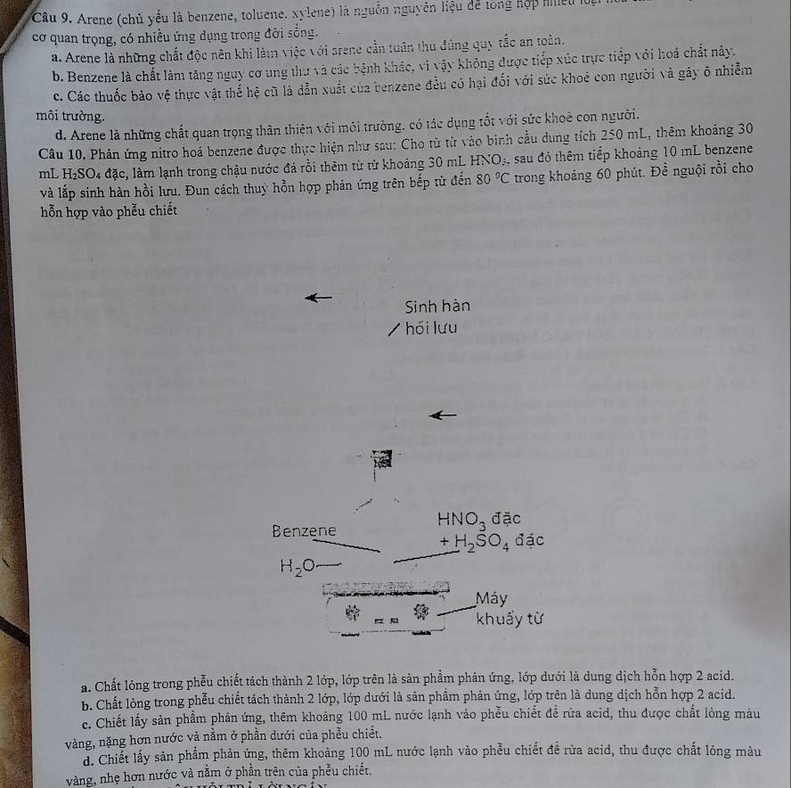 Arene (chủ yếu là benzene, toluene. xylene) là nguồn nguyên liệu để tổng hộp hilleu 10.
cơ quan trọng, có nhiều ứng dụng trong đời sống.
a. Arene là những chất độc nên khi làm việc với arene cần tuân thu đúng quy tắc an toàn.
b. Benzene là chất làm tăng nguy cơ ung thư và các bệnh khác, vi vậy không được tiếp xúc trực tiếp với hoá chất này.
c. Các thuốc bảo vệ thực vật thế hệ cũ là dẫn xuất của benzene đều có hại đổi với sức khoẻ con người và gây ô nhiễm
môi trường.
d. Arene là những chất quan trọng thân thiên với môi trường, có tác dụng tốt với sức khoẻ con người.
Câu 10. Phản ứng nitro hoá benzene được thực hiện như sau: Cho từ từ vào binh cầu dung tích 250 mL, thêm khoảng 30
mL H_2SO_4 đặc, làm lạnh trong chậu nước đá rỗi thêm từ từ khoảng 30 mL HNO_3 4, sau đó thêm tiếp khoảng 10 mL benzene
và lắp sinh hàn hồi lưu. Đun cách thuy hồn hợp phản ứng trên bếp tử đến 80°C trong khoảng 60 phút. Để nguội rồi cho
hỗn hợp vào phễu chiết
Sinh hàn
hỏi lưu
Benzene
HNO_3 đặc
+H_2SO_4 đặc
H_2O
Máy
khuẩy từ
a. Chất lỏng trong phẫu chiết tách thành 2 lớp, lớp trên là sản phầm phản ứng, lớp dưới là dung dịch hỗn hợp 2 acid.
b. Chất lỏng trong phễu chiết tách thành 2 lớp, lớp dưới là sản phầm phản ứng, lớp trên là dung dịch hỗn hợp 2 acid.
c. Chiết lấy sản phẩm phản ứng, thêm khoảng 100 mL nước lạnh vào phẫu chiết để rừa acid, thu được chất lỏng màu
vàng, nặng hơn nước và nằm ở phần dưới của phều chiết.
d. Chiết lấy sản phẩm phản ứng, thêm khoảng 100 mL nước lạnh vào phẫu chiết đề rừa acid, thu được chất lỏng màu
vàng, nhẹ hơn nước và nằm ở phần trên của phẫu chiết.