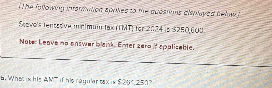 [The following information applies to the questions displayed below.] 
Steve's tentative minimum tax (TMT) for 2024 is $250,600. 
Note: Leave no answer blank. Enter zero if applicable. 
b. What is his AMT if his regular tax is $264,250?