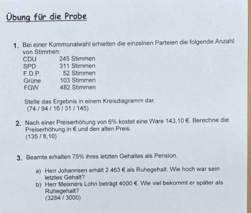 Übung für die Probe
1. Bei einer Kommunalwahl erhielten die einzelnen Parteien die folgende Anzahl
von Stimmen:
CDU 245 Stimmen
SPD 311 Stimmen
F.D.P. 52 Stimmen
Grüne 103 Stimmen
FGW 482 Stimmen
Stelle das Ergebnis in einem Kreisdiagramm dar.
(74 / 94 / 16 / 31 / 145)
2, Nach einer Preiserhöhung von 6% kostet eine Ware 143,10 €. Berechne die
Preiserhöhung in Eund den alten Preis.
(135 / 8, 10)
3. Beamte erhalten 75% ihres letzten Gehaltes als Pension.
a) Herr Johannsen erhält 2 463 € als Ruhegehalt. Wie hoch war sein
letztes Gehalt?
b) Herr Meixners Lohn beträgt 4000 €. Wie viel bekommt er später als
Ruhegehalt?
(3284 / 3000)