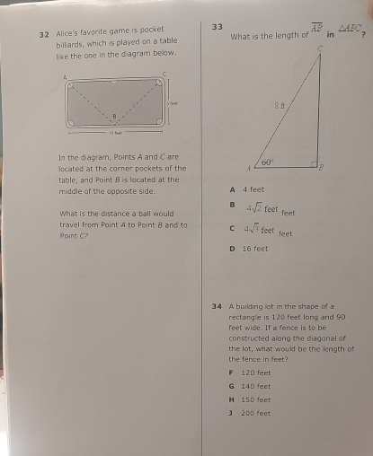 Alice's favorite game is pocket 33 What is the length of overline AB in △ ABC
billiards, which is played on a table
like the one in the diagram below.
In the diagram, Points A and C are
located at the corner pockets of the 
table, and Point 8 is located at the
middle of the opposite side. A 4 feet
B
What is the distance a ball would 4sqrt(2)feet feet
travel from Point A to Point B and to C 4sqrt(3)feet feet
Point C?
D 16 feet
34 A building lot in the shape of a
rectangle is 120 feet long and 90
feet wide. If a fence is to be
constructed along the diagonal of
the lot, what would be the length of
the fence in feet?
F 120 feet
G 14D feet
H 150 feet
J 200 feet