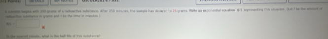 ==2 Polns s] 
acame begns with 250 grams of a reduactive substance. After 250 minutes, the sample has decayed to 26 grams. Write an exponential equation f(r) representing this situation. (Let f be the amoue of 
radisa tive substance in grams and t be the time in miutes.)
80=□ × 
e the searest monute, what is the half-life of this substance?