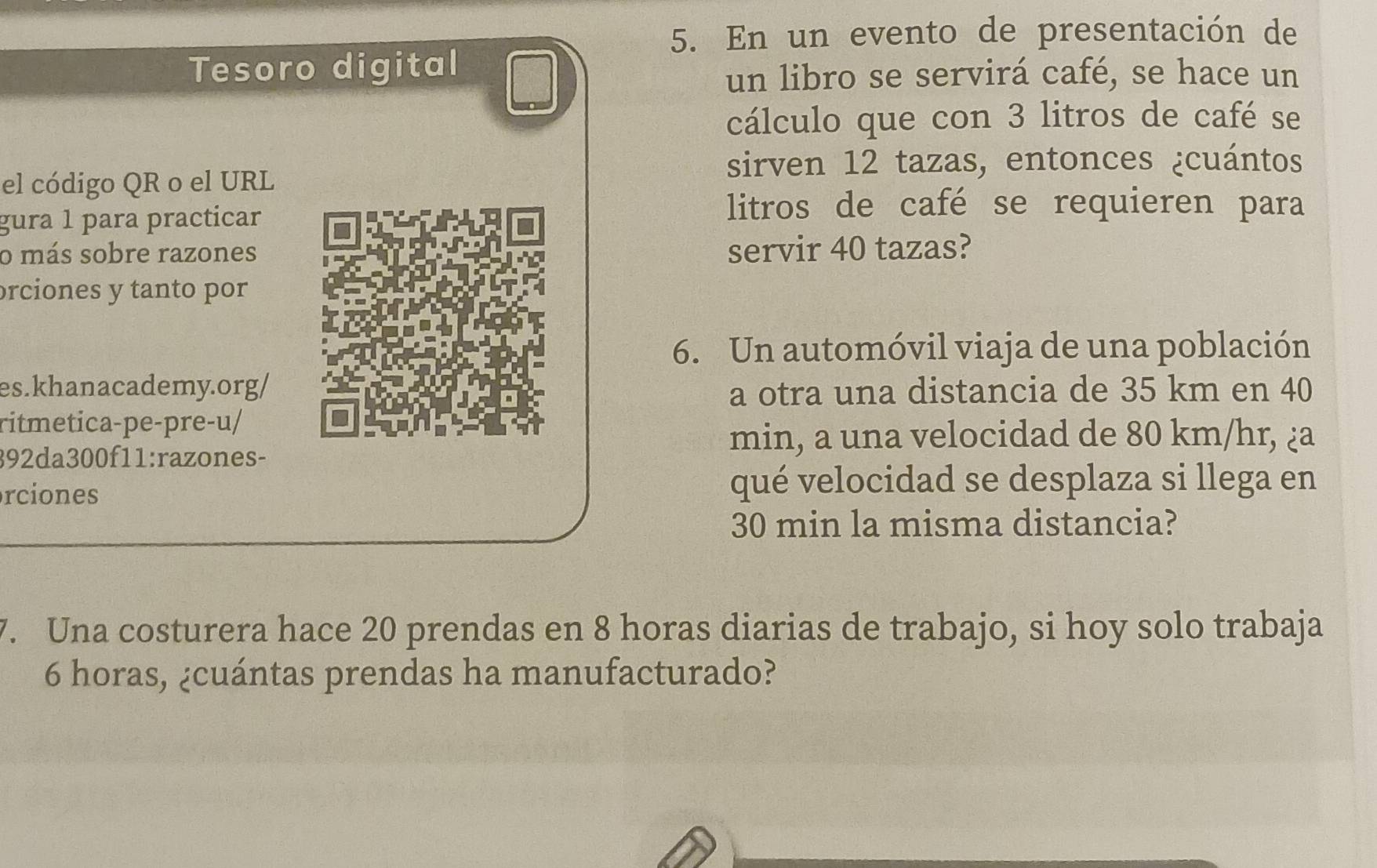 En un evento de presentación de 
Tesoro digital 
un libro se servirá café, se hace un 
cálculo que con 3 litros de café se 
sirven 12 tazas, entonces ¿cuántos 
el código QR o el URL 
gura 1 para practicar 
litros de café se requieren para 
o más sobre razones servir 40 tazas? 
orciones y tanto por 
6. Un automóvil viaja de una población 
es.khanacademy.org/ 
a otra una distancia de 35 km en 40
ritmetica-pe-pre-u/ 
392da300f11:razones- 
min, a una velocidad de 80 km/hr, ¿a 
rciones qué velocidad se desplaza si llega en
30 min la misma distancia? 
7. Una costurera hace 20 prendas en 8 horas diarias de trabajo, si hoy solo trabaja
6 horas, ¿cuántas prendas ha manufacturado?