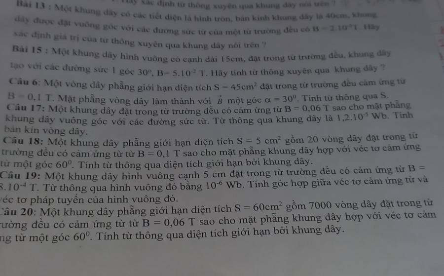 ây xác định từ thông xuyên qua khung dây nói trên ?
Bài 13 : Một khung đầy có các tiết điện là hình tròn, bản kinh khung dây là 40cm, khong
dây được đặt vuỡng góc với các đường sức từ của một từ trường đều có B=2.10°1 Hly
xác định giá trị của từ thông xuyên qua khung dây nói trên ?
Bải 15 : Một khung dây hình vuỡng có cạnh dài 15cm, đặt trong từ trường đều, khung đây
to với các đường sức 1 góc 30°,B=5.10^(-2) 1.   Hy tinh từ thông xuyên qua khung đây ?
Cầu 6: Một vòng dây phẳng giới hạn diện tích S=45cm^2 đặt trong từ trường đều cảm ứng từ
B=0,1 T. Mặt phẳng vòng dây làm thành với vector B một góc alpha =30°. Tính từ thông qua S.
Câu 17: Một khung dây đặt trong từ trường đều có cảm ứng từ B=0.06T sao cho mặt phẳng
khung dây vuông góc với các đường sức từ. Từ thông qua khung dây là 1,2.10^(-5) Wb. Tinh
bán kín vòng dây.
Câu 18: Một khung dây phẫng giới hạn diện tích S=5cm^2 gồm 20 vòng dây đặt trong từ
trường đều có cảm ứng từ từ B=0 , 1 T sao cho mặt phẵng khung dây hợp với véc tơ cảm ứng
từ một góc 60°. Tính từ thông qua diện tích giới hạn bởi khung dây.
Câu 19: Một khung dây hình vuông cạnh 5 cm đặt trong từ trường đều có cảm ứng từ B=
10^(-4)T Từ thông qua hình vuông đó bằng 10^(-6)Wb. Tính góc hợp giữa véc tơ cảm ứng từ và
véc tơ pháp tuyển của hình vuông đó.
Câu 20: Một khung dây phẳng giới hạn diện tích S=60cm^2 gồm 7000 vòng dây đặt trong từ
ường đều có cảm ứng từ từ B=0,06T sao cho mặt phăng khung dây hợp với véc tơ cảm
ng từ một góc 60° T. Tính từ thông qua diện tích giới hạn bởi khung dây.