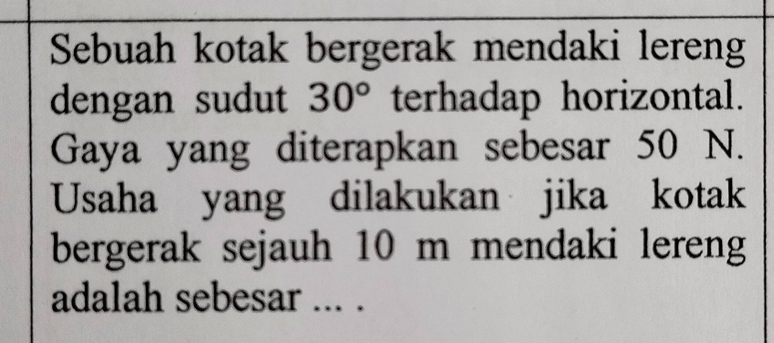 Sebuah kotak bergerak mendaki lereng 
dengan sudut 30° terhadap horizontal. 
Gaya yang diterapkan sebesar 50 N. 
Usaha yang dilakukan jika kotak 
bergerak sejauh 10 m mendaki lereng 
adalah sebesar ... .