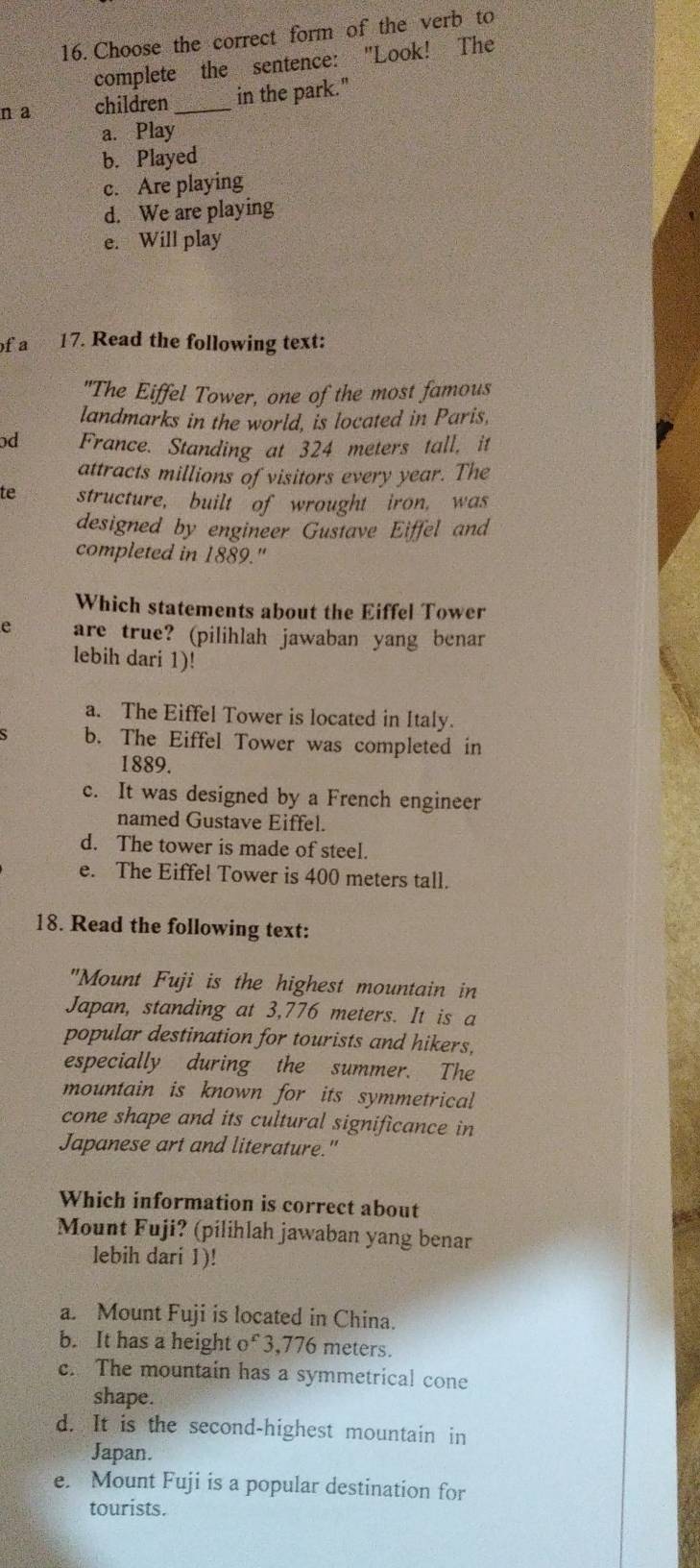 Choose the correct form of the verb to
complete the sentence: "Look! The
n a children _in the park."
a. Play
b. Played
c. Are playing
d. We are playing
e. Will play
f a 17. Read the following text:
"The Eiffel Tower, one of the most famous
landmarks in the world, is located in Paris,
d France. Standing at 324 meters tall, it
attracts millions of visitors every year. The
te structure, built of wrought iron, was
designed by engineer Gustave Eiffel and
completed in 1889."
Which statements about the Eiffel Tower
e are true? (pilihlah jawaban yang benar
lebih dari 1)!
a. The Eiffel Tower is located in Italy.
b. The Eiffel Tower was completed in
1889.
c. It was designed by a French engineer
named Gustave Eiffel.
d. The tower is made of steel.
e. The Eiffel Tower is 400 meters tall.
18. Read the following text:
"Mount Fuji is the highest mountain in
Japan, standing at 3,776 meters. It is a
popular destination for tourists and hikers,
especially during the summer. The
mountain is known for its symmetrical
cone shape and its cultural significance in
Japanese art and literature."
Which information is correct about
Mount Fuji? (pilihlah jawaban yang benar
lebih dari 1)!
a. Mount Fuji is located in China.
b. It has a height o^c 3,776 meters.
c. The mountain has a symmetrical cone
shape.
d. It is the second-highest mountain in
Japan.
e. Mount Fuji is a popular destination for
tourists.