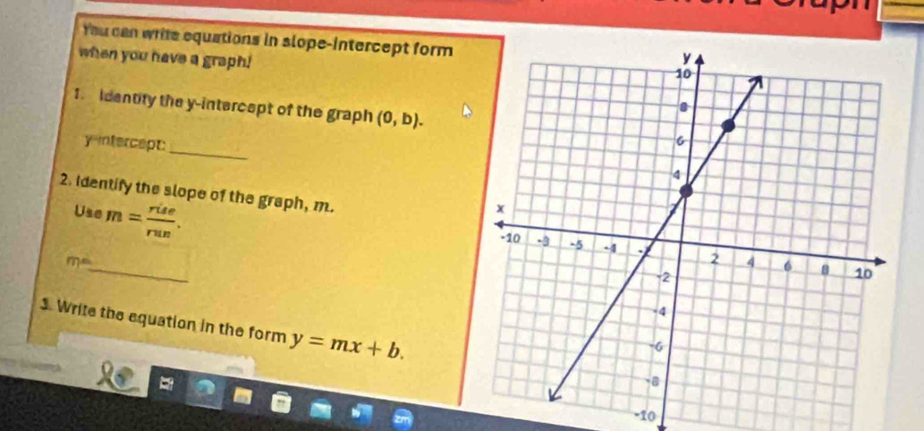 You can write equations in slope-intercept form 
when you have a graph! 
1. identify the y-intercept of the graph (0,b). 
_ 
y-intercept: 
2. Identify the slope of the graph, m. 
Use m= rise/run . 
_
m°
3. Write the equation in the form y=mx+b.
-10