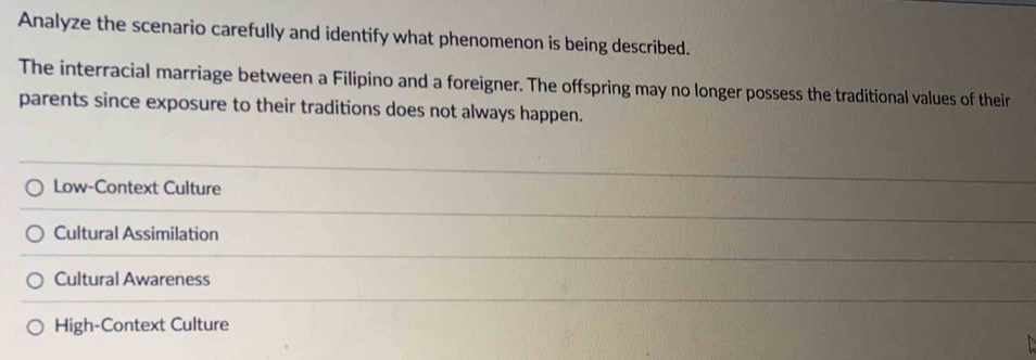 Analyze the scenario carefully and identify what phenomenon is being described.
The interracial marriage between a Filipino and a foreigner. The offspring may no longer possess the traditional values of their
parents since exposure to their traditions does not always happen.
Low-Context Culture
Cultural Assimilation
Cultural Awareness
High-Context Culture