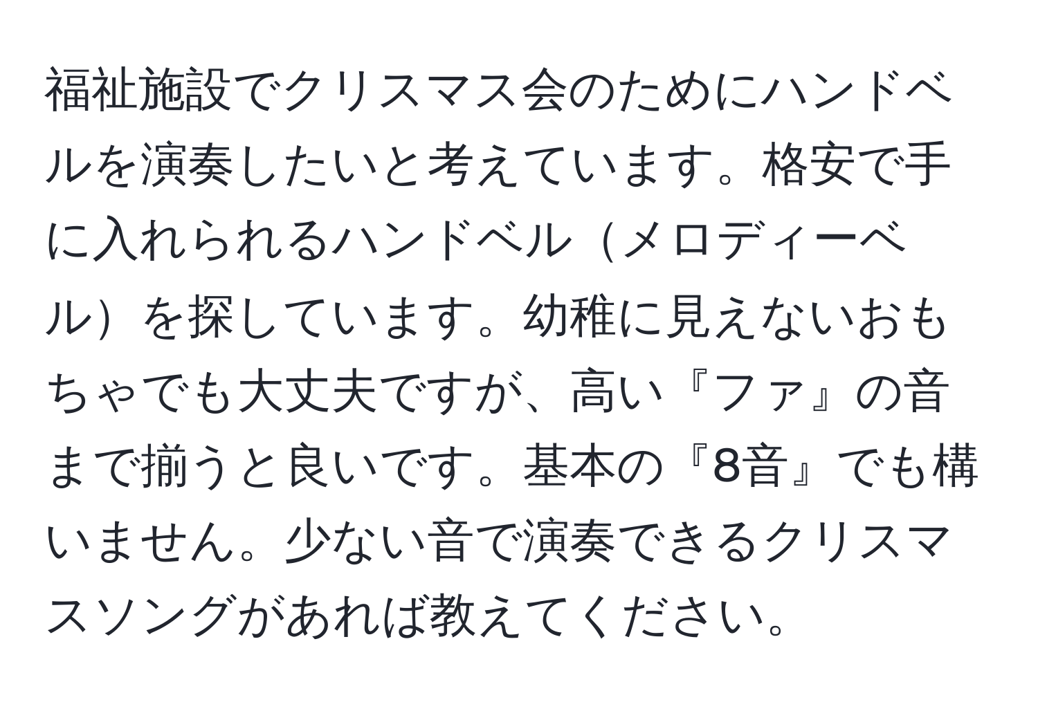 福祉施設でクリスマス会のためにハンドベルを演奏したいと考えています。格安で手に入れられるハンドベルメロディーベルを探しています。幼稚に見えないおもちゃでも大丈夫ですが、高い『ファ』の音まで揃うと良いです。基本の『8音』でも構いません。少ない音で演奏できるクリスマスソングがあれば教えてください。