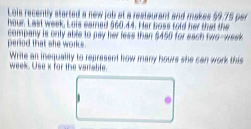 Lois recently started a new job at a restaurant and makes $9,75 per
hour. Last week, Lois earned $60.44. Her boss told her that the 
company is only able to pay her less than $450 for sach two-week. 
period that she works. 
Write an inequality to represent how many hours she can work this
week. Use x for the variable.