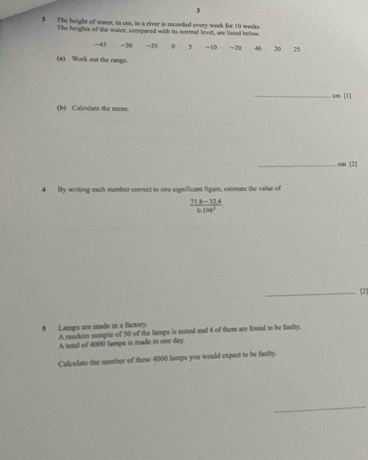 3 
3 The height of water, in cm, in a river is recorded every week for 10 weeks. 
The heights of the water, compared with its normal level, are listed below.
-45 −30 -35 0 5 - 10 -20 40 20 25
(a) Work out the range. 
_ cm [1] 
(b) Calculate the mean. 
_ cm [2] 
4 By writing each number correct to one significant figure, estimate the value of
 (71.8-32.4)/0.198^2 . 
_[2]
5 Lamps are made in a factory. 
A random sample of 50 of the lamps is tested and 4 of them are found to be faulty. 
A total of 4000 lamps is made in one day. 
Calculate the number of these 4000 lamps you would expect to be faulty. 
_