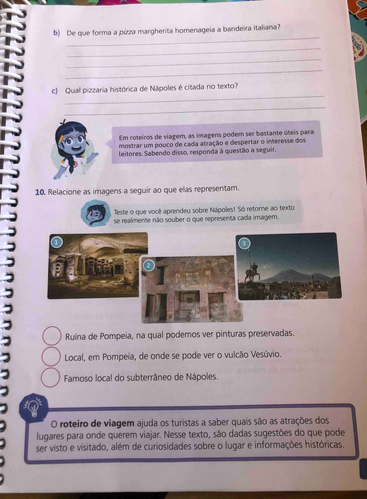 De que forma a pizza margherita homenageia a bandeira italiana?
_
_
_
_
c) Qual pizzaria histórica de Nápoles é citada no texto?
_
Em roteiros de viagem, as imagens podem ser bastante úteis para
mostrar um pouco de cada atração e despertar o interesse dos
leitores. Sabendo disso, responda à questão a seguir.
10. Relacione as imagens a seguir ao que elas representam.
Teste o que você aprendeu sobre Nápoles! Só retorne ao texto
se realmente não souber o que representa cada imagem.
Ruína de Pompeia, na qual podemos ver pinturas preservadas.
Local, em Pompeia, de onde se pode ver o vulcão Vesúvio.
Famoso local do subterrâneo de Nápoles.
O roteiro de viagem ajuda os turistas a saber quais são as atrações dos
lugares para onde querem viajar. Nesse texto, são dadas sugestões do que pode
ser visto e visitado, além de curiosidades sobre o lugar e informações históricas.