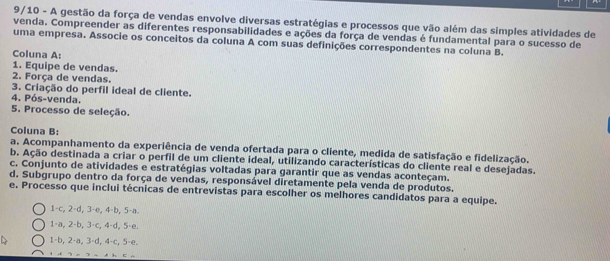 9/10 - A gestão da força de vendas envolve diversas estratégias e processos que vão além das simples atividades de
venda. Compreender as diferentes responsabilidades e ações da força de vendas é fundamental para o sucesso de
uma empresa. Associe os conceitos da coluna A com suas definições correspondentes na coluna B.
Coluna A:
1. Equipe de vendas.
2. Força de vendas.
3. Criação do perfil ideal de cliente.
4. Pós-venda.
5. Processo de seleção.
Coluna B:
a. Acompanhamento da experiência de venda ofertada para o cliente, medida de satisfação e fidelização.
b. Ação destinada a criar o perfil de um cliente ideal, utilizando características do cliente real e desejadas.
c. Conjunto de atividades e estratégias voltadas para garantir que as vendas aconteçam.
d. Subgrupo dentro da força de vendas, responsável diretamente pela venda de produtos.
e. Processo que inclui técnicas de entrevistas para escolher os melhores candidatos para a equipe.
1 -c, 2-d, 3 -e, 4-b, 5-a.
1 -a, 2-b, 3-c, 4-d, 5 -e.
1-b, 2-a, 3-d, 4-c, 5 -e.