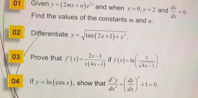 Given y=(2mx+n)e^(2x) and when x=0, y=2 and  dy/dx =6. 
Find the values of the constants m and . 
02 Differentiate y=sqrt(tan (2x+1)+x^2). 
03 Prove that f'(x)= (2x-1)/x(4x-1)  if f(x)=ln ( x/sqrt(4x-1) ). 
04 If y=ln (cos x) , show that  d^2y/dx^2 +( dy/dx )^2+1=0.