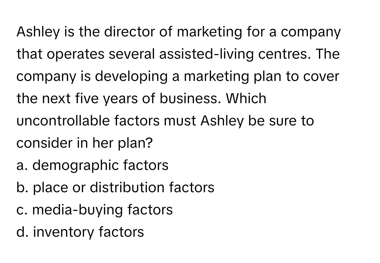 Ashley is the director of marketing for a company that operates several assisted-living centres. The company is developing a marketing plan to cover the next five years of business. Which uncontrollable factors must Ashley be sure to consider in her plan?

a. demographic factors
b. place or distribution factors
c. media-buying factors
d. inventory factors