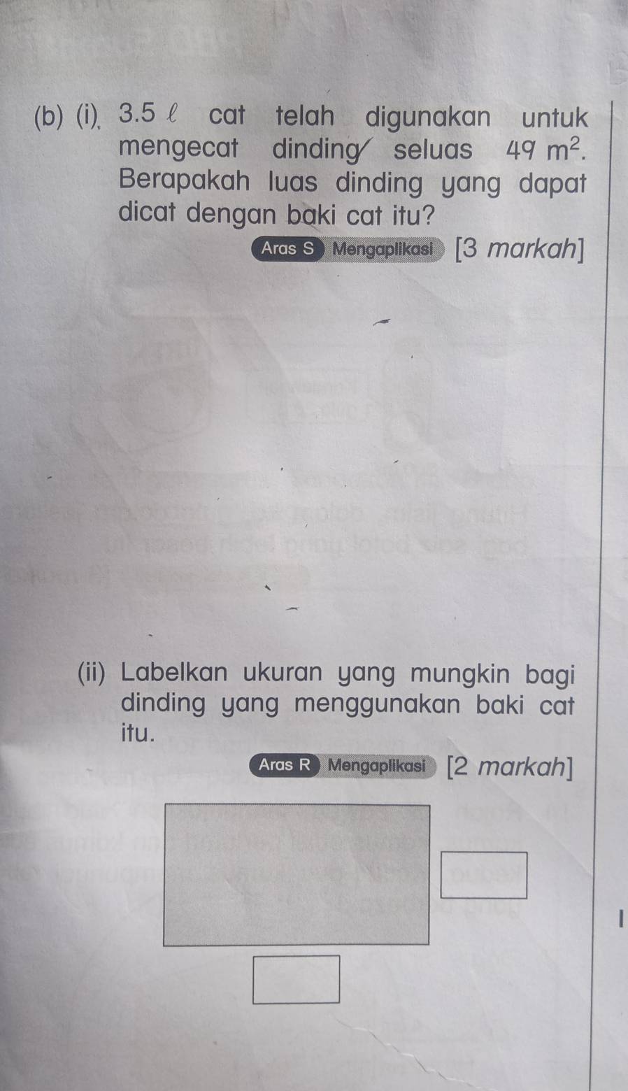 3.5 l cat telah digunakan untuk 
mengecat dinding seluas 49m^2. 
Berapakah luas dinding yang dapat 
dicat dengan baki cat itu? 
Aras S ) Mengaplikasi [3 markah] 
(ii) Labelkan ukuran yang mungkin bagi 
dinding yang menggunakan baki cat 
itu. 
Aras R) Mengaplikasi [2 markah]