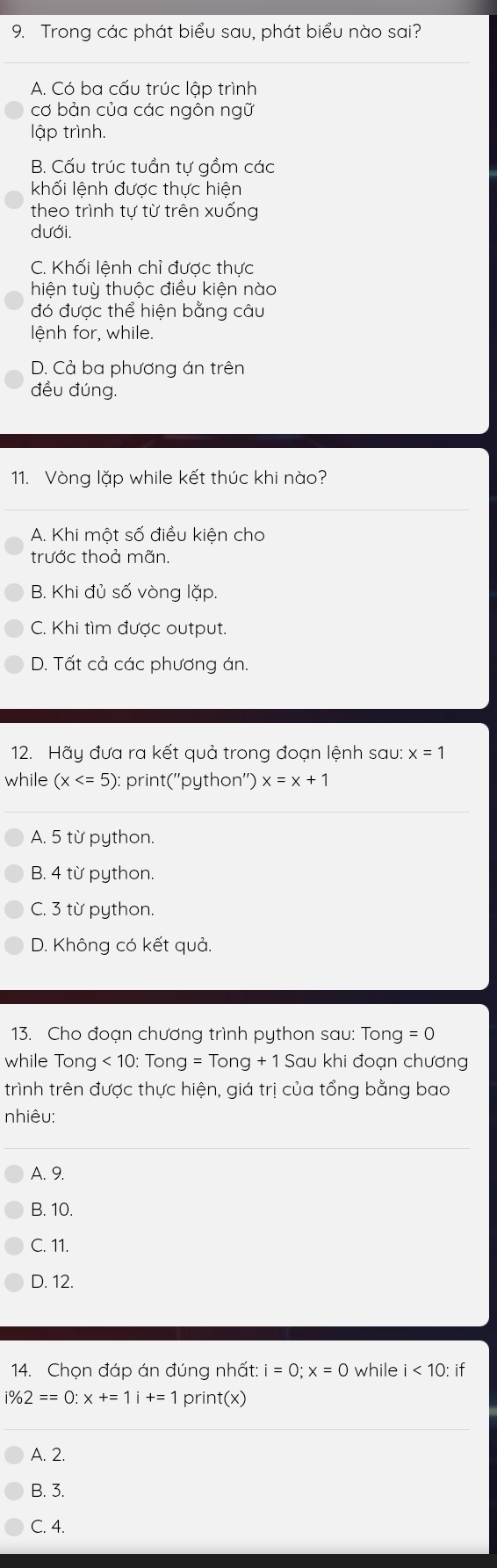 Trong các phát biểu sau, phát biểu nào sai?
A. Có ba cấu trúc lập trình
cơ bản của các ngôn ngữ
lập trình.
B. Cấu trúc tuần tự gồm các
khối lệnh được thực hiện
theo trình tự từ trên xuống
dưới.
C. Khối lệnh chỉ được thực
hiện tuỳ thuộc điều kiện nào
đó được thể hiện bằng câu
lệnh for, while.
D. Cả ba phương án trên
đều đúng.
11. Vòng lặp while kết thúc khi nào?
A. Khi một số điều kiện cho
trước thoả mãn.
B. Khi đủ số vòng lặp.
C. Khi tìm được output.
D. Tất cả các phương án.
12. Hãy đưa ra kết quả trong đoạn lệnh sau: x=1
while (x : print(''python'') x=x+1
A. 5 từ python.
B. 4 từ python.
C. 3 từ python.
D. Không có kết quả.
13. Cho đoạn chương trình python sau: Tong =0
while Ton g<10:Tong=Tong+1Saukhi đoạn chương
trình trên được thực hiện, giá trị của tổng bằng bao
nhiêu:
A. 9.
B. 10.
C. 11.
D. 12.
14. Chọn đáp án đúng nhất: i=0; x=0 while i<10:i -
i% 2==0:x+=1i+=1 prin t(x)
A. 2.
B. 3.
C. 4.