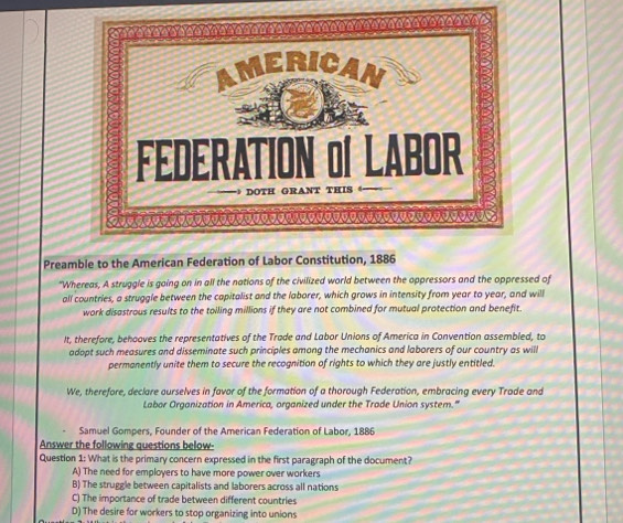 Preamble to the American Federation of Labor Constitution, 1886
"Whereas, A struggle is going on in all the nations of the civilized world between the oppressors and the oppressed of
all countries, a struggle between the capitalist and the laborer, which grows in intensity from year to year, and will
work disastrous results to the toiling millions if they are not combined for mutual protection and benefit
It, therefore, behooves the representatives of the Trade and Labor Unions of America in Convention assembled, to
adopt such measures and disseminate such principles among the mechanics and laborers of our country as will
permanently unite them to secure the recognition of rights to which they are justly entitled.
We, therefore, declare ourselves in favor of the formation of a thorough Federation, embracing every Trade and
Labor Organization in America, organized under the Trade Union system."
Samuel Gompers, Founder of the American Federation of Labor, 1886
Answer the following questions below-
Question 1: What is the primary concern expressed in the first paragraph of the document?
A) The need for employers to have more power over workers
B) The struggle between capitalists and laborers across all nations
C) The importance of trade between different countries
D) The desire for workers to stop organizing into unions