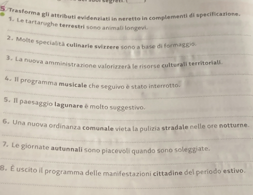 Trasforma gli attributi evidenziati in neretto in complementi di specificazione. 
_ 
1. Le tartarughe terrestrI sono animali longevi. 
_ 
2. Molte specialità culinarie svizzere sono a base di formaggio. 
_ 
3. La nuova amministrazione valorizzerā le risorse culturali territoriali 
_ 
4. 1l programma musicale che seguivo è stato interrotto. 
_ 
5. Il paesaggio lagunare ê molto suggestivo. 
_ 
6. Una nuova ordinanza comunale vieta la pulizia stradale nelle ore notturne. 
_ 
7. Le giornate autunnalí sono piacevolí quando sono soleggiate. 
8. É uscito il programma delle manifestazioni cittadine del periodo estivo. 
_