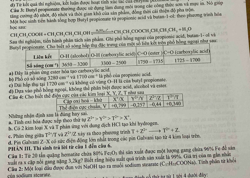 d) Từ kết quả thí nghiệm, kết luận được hoạt tính xúc tác của enzyme pecuil
Câu 3: Butyl propionate thường được sử dụng làm dung môi trong các công thức sơn và mực in. Nó giúp
tăng cường độ nhớt, độ nhớt và thời gian khô của sản phẩm, đồng thời cải thiện độ pha trộn.
Một học sinh tiến hành tổng hợp Butyl propionate từ propionic acid và butan-1-ol: theo phương trình hóa
học sau:
CH_3CH_2COOH+CH_3CH_2CH_2CH_2 OH H_2SO_4.t°CH_3CH_2COOCH_2CH_2CH_3+H_2O
Sau thí nghiệm, tiến hành phân tách sản phẩm. Ghi phổ hồng ngoại của propionic acid, butan-1- ol và
t trên phổ hồng ngoại như sau:
a) Đây là phản ứng ester hóa tạo carboxylic acid.
b) Phổ có số sóng 3280cm^(-1) và 1710cm^(-1) là phổ của propionic acid.
c) Dải hấp thụ tại 1720cm^(-1) và không có vùng O-H là của butyl propionate.
d) Dựa vào phổ hồng ngoại, không thể phân biệt được acid, alcohol và ester.
Câu 4: Cho biết , Z, T như sau
Những nhận định sau là đúng hay sai.
a. Tính oxi hóa được xếp theo thứ tự Z^(2+)>Y^(2+)>T^(2+)>X^+.
b. Có 2 kim loại X và T phản ứng với dung dịch HCl tạo khí hydrogen.
c. Phản ứng giữa T^(2+)/T và Z^(2+)/Z xảy ra theo phương trình T+Z^(2+)to T^(2+)+Z.
d. Pin Galvani Z-X có sức điện động lớn nhất trong các pin Galvani tạo từ 4 kim loại trên.
PHÀN III. Thí sinh trả lời từ câu 1 đến câu 6.
Câu 1: Từ 20 tấn quặng hematite chứa 80% _0Fe_2O_3 thì sản xuất được một lượng gang chứa 96% Fe để sản
xuất ra x cặp nồi gang nặng 3,2kg? Biết rằng hiệu suất quá trình sản xuất là 99%. Giá trị của m gần nhất
Câu 2: Một loại dầu được đun với NaOH tạo ra muối sodium stearate (C_17H_35 COONa). Tính phân tử khối
của sodium stearate.
2  số  th ứ  tự từ 1 tới 4 dưới đây: