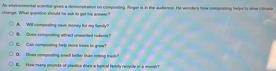 An environmental scientist gives a demonstration on composting. Roger is in the audience. He wonders how composting helps to slow climate
change. What question should he ask to get his answer?
A. Will composting save money for my family?
B. Does composting attract unwanted rodents?
C. Can composting help more trees to grow?
D. Does composting smell better than rotting trash?
E. How many pounds of plastics does a typical family recycle in a month?