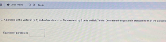 Color Theme Zoom 
0. A parabola with a vertex at (5,1) and a directrix at z=3is translated up 3 units and left 7 units. Determine the equation in standard form of the parabol 
Equation of parabola is
