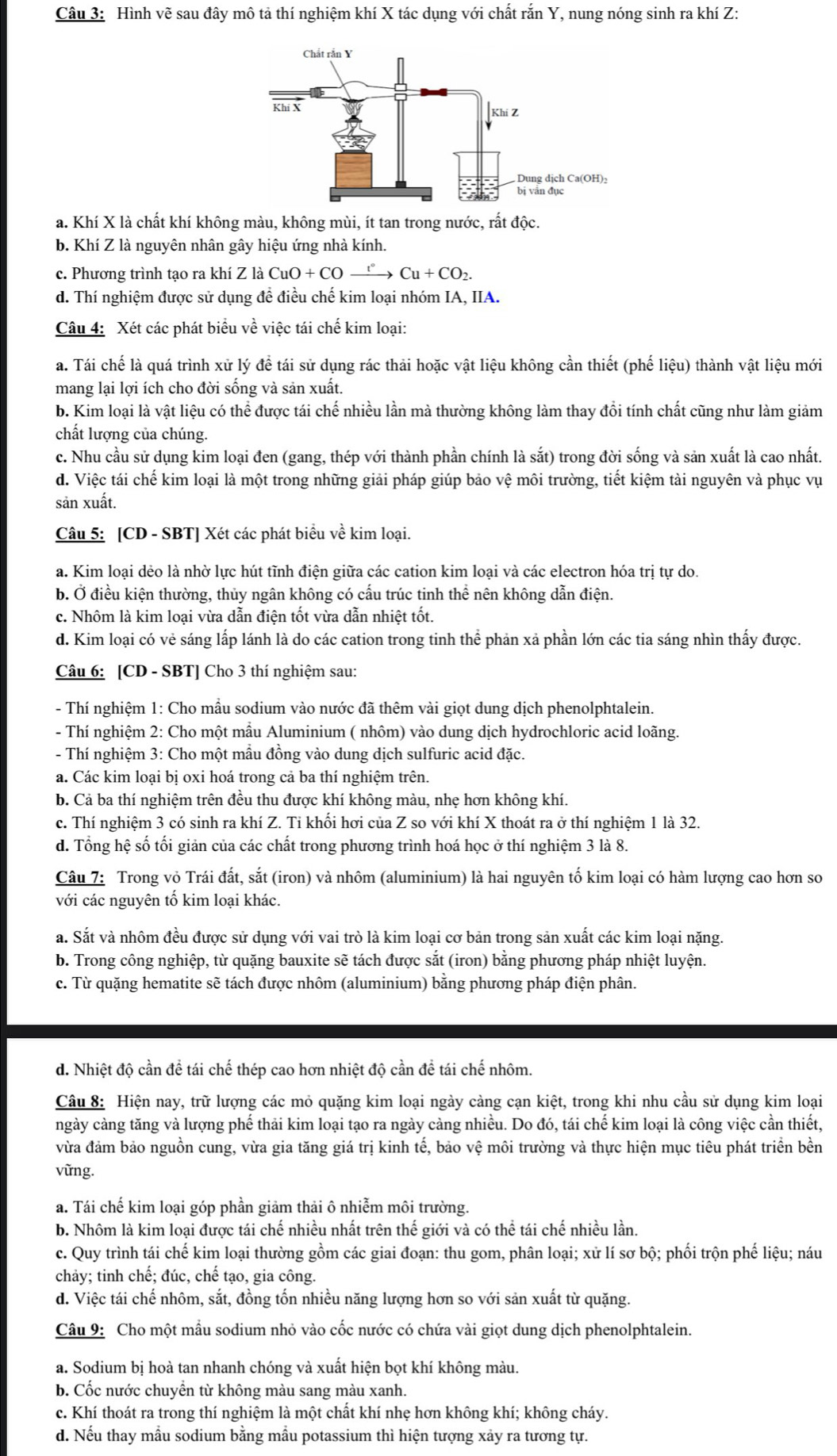 Hình vẽ sau đây mô tả thí nghiệm khí X tác dụng với chất rắn Y, nung nóng sinh ra khí Z:
a. Khí X là chất khí không màu, không mùi, ít tan trong nước, rất độc.
b. Khí Z là nguyên nhân gây hiệu ứng nhà kính.
c.  Phương trình tạo ra khí Z là CuO + 6 +COxrightarrow r°Cu+CO_2.
d. Thí nghiệm được sử dụng đề điều chế kim loại nhóm IA, IIA.
Câu 4: Xét các phát biểu về việc tái chế kim loại:
a. Tái chế là quá trình xử lý đề tái sử dụng rác thải hoặc vật liệu không cần thiết (phế liệu) thành vật liệu mới
mang lại lợi ích cho đời sống và sản xuất.
b. Kim loại là vật liệu có thể được tái chế nhiều lần mà thường không làm thay đổi tính chất cũng như làm giảm
chất lượng của chúng.
c. Nhu cầu sử dụng kim loại đen (gang, thép với thành phần chính là sắt) trong đời sống và sản xuất là cao nhất.
d. Việc tái chế kim loại là một trong những giải pháp giúp bảo vệ môi trường, tiết kiệm tài nguyên và phục vụ
sản xuất.
Câu 5: [CD - SBT] Xét các phát biểu về kim loại.
a. Kim loại dẻo là nhờ lực hút tĩnh điện giữa các cation kim loại và các electron hóa trị tự do.
b. Ở điều kiện thường, thủy ngân không có cấu trúc tinh thể nên không dẫn điện.
c. Nhôm là kim loại vừa dẫn điện tốt vừa dẫn nhiệt tốt.
d. Kim loại có vẻ sáng lấp lánh là do các cation trong tinh thể phản xả phần lớn các tia sáng nhìn thấy được.
Câu 6: [CD - SBT] Cho 3 thí nghiệm sau:
- Thí nghiệm 1: Cho mâu sodium vào nước đã thêm vài giọt dung dịch phenolphtalein.
- Thí nghiệm 2: Cho một mầu Aluminium ( nhôm) vào dung dịch hydrochloric acid loãng.
- Thí nghiệm 3: Cho một mẫu đồng vào dung dịch sulfuric acid đặc.
a. Các kim loại bị oxi hoá trong cả ba thí nghiệm trên.
b. Cả ba thí nghiệm trên đều thu được khí không màu, nhẹ hơn không khí.
c. Thí nghiệm 3 có sinh ra khí Z. Tỉ khối hơi của Z so với khí X thoát ra ở thí nghiệm 1 là 32.
d. Tổng hệ số tối giản của các chất trong phương trình hoá học ở thí nghiệm 3 là 8.
Câu 7: Trong vỏ Trái đất, sắt (iron) và nhôm (aluminium) là hai nguyên tố kim loại có hàm lượng cao hơn so
với các nguyên tổ kim loại khác.
a. Sắt và nhôm đều được sử dụng với vai trò là kim loại cơ bản trong sản xuất các kim loại nặng.
b. Trong công nghiệp, từ quặng bauxite sẽ tách được sắt (iron) bằng phương pháp nhiệt luyện.
c. Từ quặng hematite sẽ tách được nhôm (aluminium) bằng phương pháp điện phân.
d. Nhiệt độ cần để tái chế thép cao hơn nhiệt độ cần để tái chế nhôm.
Câu 8: Hiện nay, trữ lượng các mỏ quặng kim loại ngày càng cạn kiệt, trong khi nhu cầu sử dụng kim loại
ngày càng tăng và lượng phế thải kim loại tạo ra ngày càng nhiều. Do đó, tái chế kim loại là công việc cần thiết,
vừa đảm bảo nguồn cung, vừa gia tăng giá trị kinh tế, bảo vệ môi trường và thực hiện mục tiêu phát triển bền
vững.
a. Tái chế kim loại góp phần giảm thải ô nhiễm môi trường.
b. Nhôm là kim loại được tái chế nhiều nhất trên thế giới và có thể tái chế nhiều lần.
c. Quy trình tái chế kim loại thường gồm các giai đoạn: thu gom, phân loại; xử lí sơ bộ; phối trộn phế liệu; náu
chảy; tinh chế; đúc, chế tạo, gia công.
d. Việc tái chế nhôm, sắt, đồng tổn nhiều năng lượng hơn so với sản xuất từ quặng.
Câu 9: Cho một mẫu sodium nhỏ vào cốc nước có chứa vài giọt dung dịch phenolphtalein.
a. Sodium bị hoà tan nhanh chóng và xuất hiện bọt khí không màu.
b. Cốc nước chuyền từ không màu sang màu xanh.
c. Khí thoát ra trong thí nghiệm là một chất khí nhẹ hơn không khí; không cháy.
d. Nếu thay mẫu sodium bằng mầu potassium thì hiện tượng xảy ra tương tự.